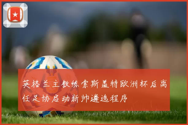 英格兰主教练索斯盖特欧洲杯后离任足协启动新帅遴选程序