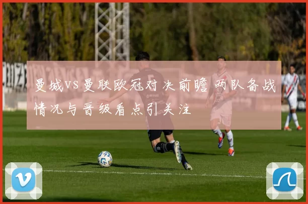 曼城vs曼联欧冠对决前瞻 两队备战情况与晋级看点引关注