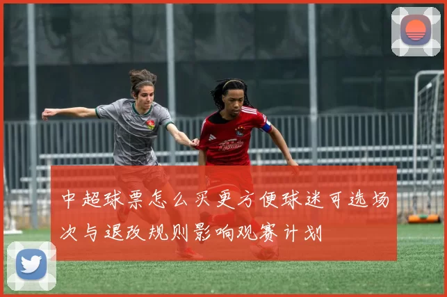中超球票怎么买更方便球迷可选场次与退改规则影响观赛计划