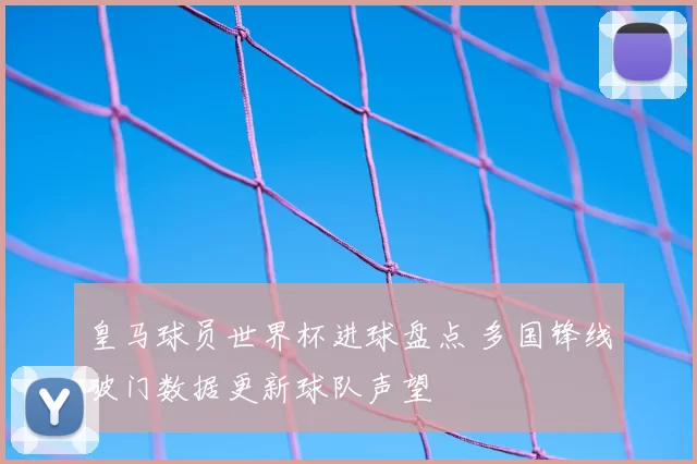 皇马球员世界杯进球盘点 多国锋线破门数据更新球队声望