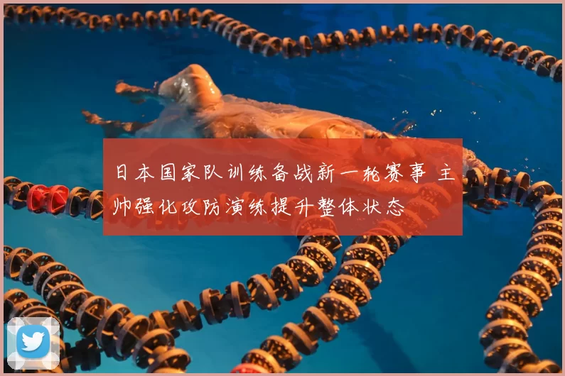 日本国家队训练备战新一轮赛事 主帅强化攻防演练提升整体状态