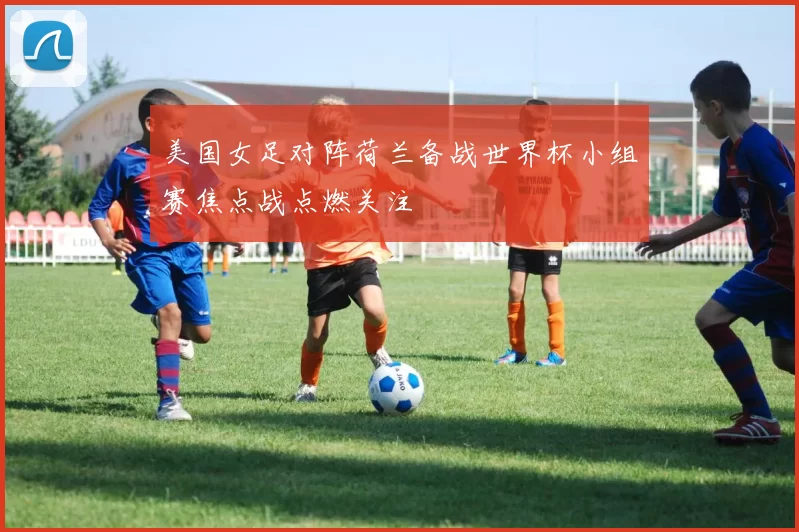 美国女足对阵荷兰备战世界杯小组赛焦点战点燃关注