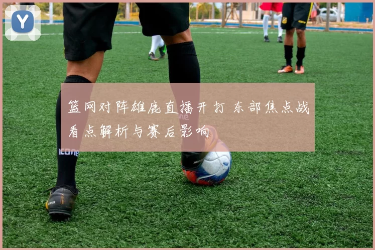 篮网对阵雄鹿直播开打 东部焦点战看点解析与赛后影响