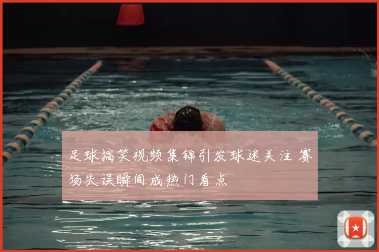 足球搞笑视频集锦引发球迷关注 赛场失误瞬间成热门看点