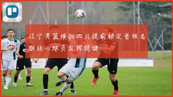 辽宁男篮横扫四川提前锁定晋级名额核心球员发挥稳健