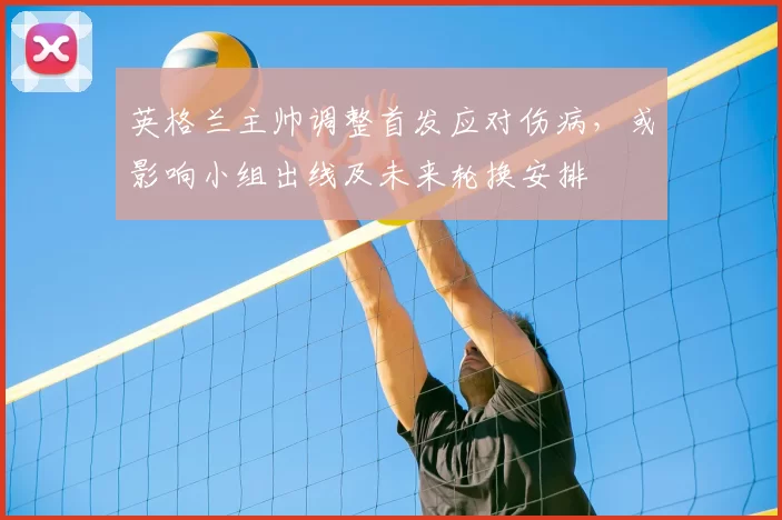 英格兰主帅调整首发应对伤病，或影响小组出线及未来轮换安排