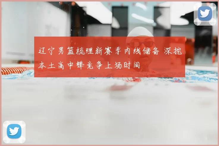 辽宁男篮梳理新赛季内线储备 深挖本土高中锋竞争上场时间