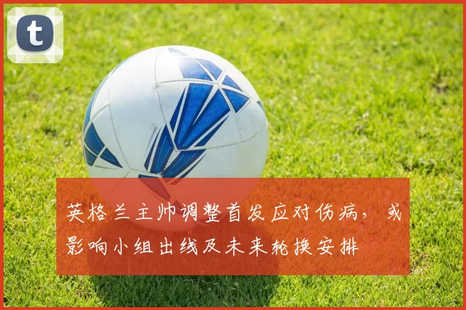 英格兰主帅调整首发应对伤病，或影响小组出线及未来轮换安排