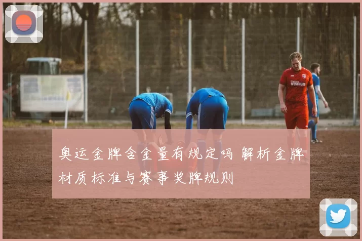 奥运金牌含金量有规定吗 解析金牌材质标准与赛事奖牌规则
