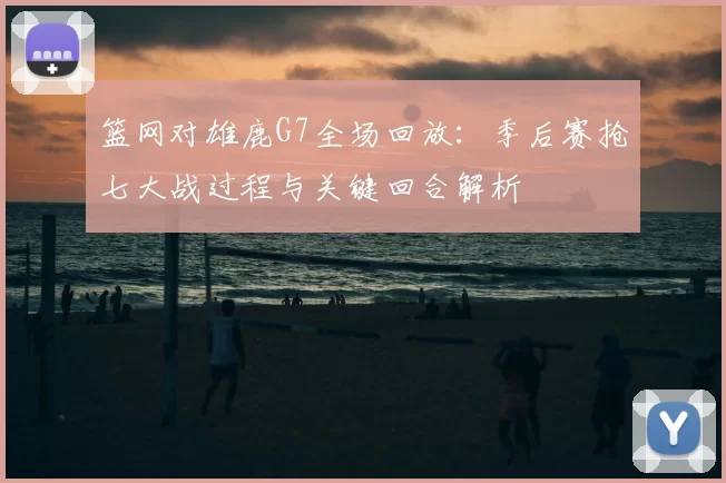 篮网对雄鹿G7全场回放：季后赛抢七大战过程与关键回合解析