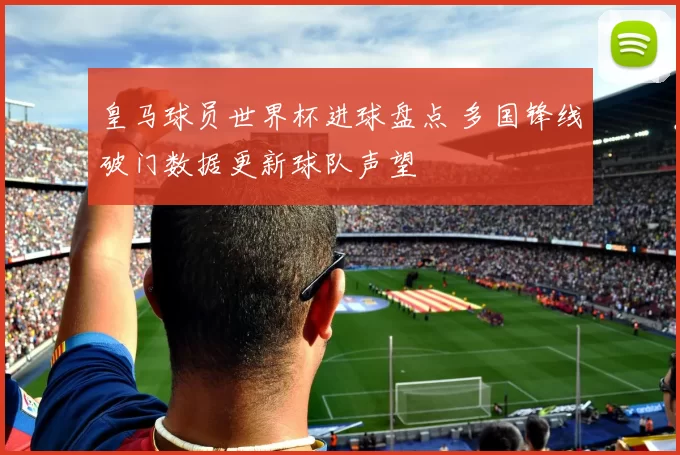 皇马球员世界杯进球盘点 多国锋线破门数据更新球队声望