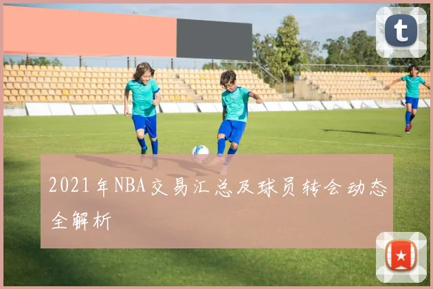 2021年NBA交易汇总及球员转会动态全解析