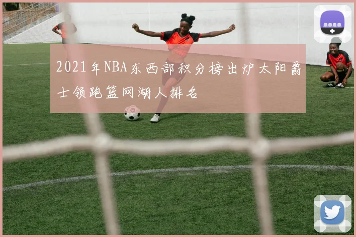 2021年NBA东西部积分榜出炉太阳爵士领跑篮网湖人排名
