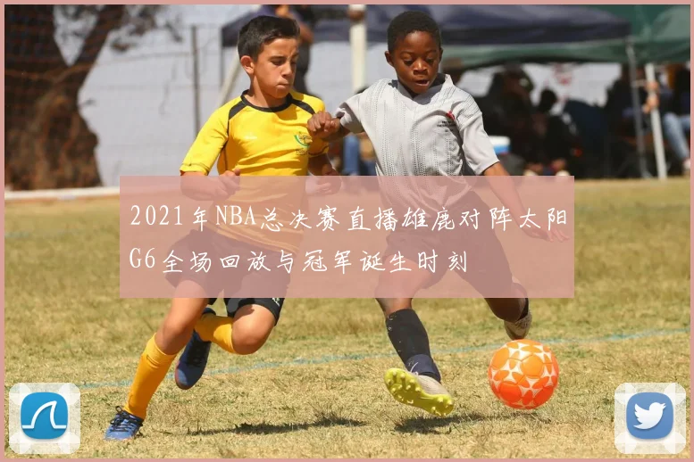 2021年NBA总决赛直播雄鹿对阵太阳G6全场回放与冠军诞生时刻