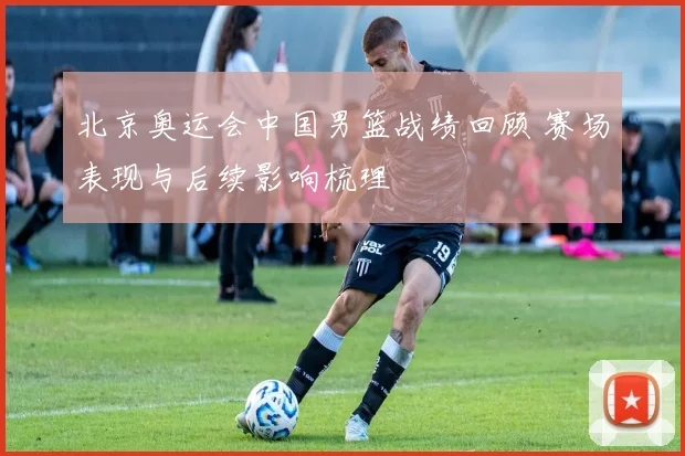 北京奥运会中国男篮战绩回顾 赛场表现与后续影响梳理