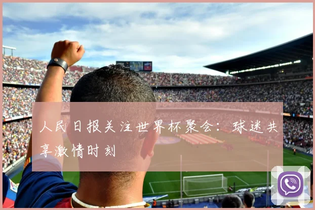 人民日报关注世界杯聚会：球迷共享激情时刻